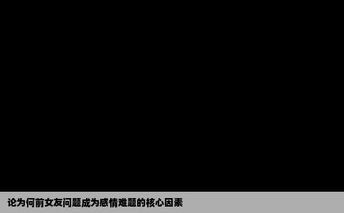 论为何前女友问题成为感情难题的核心因素