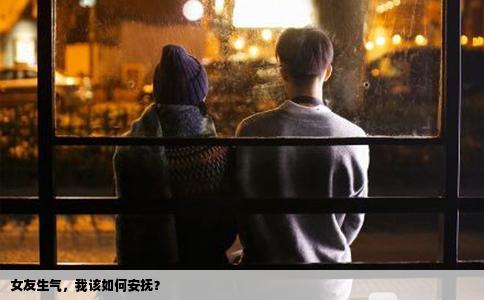 女友生气，我该如何安抚？