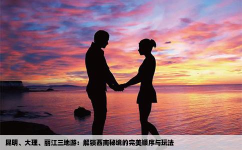 昆明、大理、丽江三地游：解锁西南秘境的完美顺序与玩法