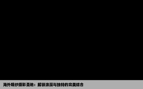 海外婚纱摄影圣地：解锁浪漫与独特的完美结合