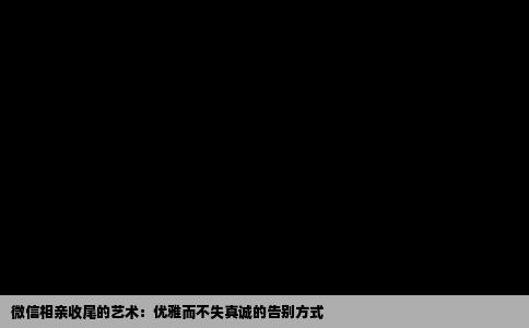 微信相亲收尾的艺术：优雅而不失真诚的告别方式