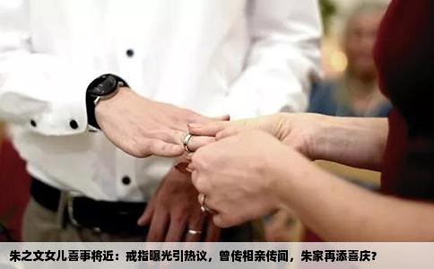 朱之文女儿喜事将近：戒指曝光引热议，曾传相亲传闻，朱家再添喜庆？