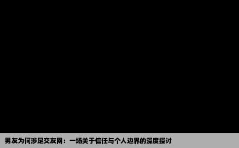 男友为何涉足交友网：一场关于信任与个人边界的深度探讨