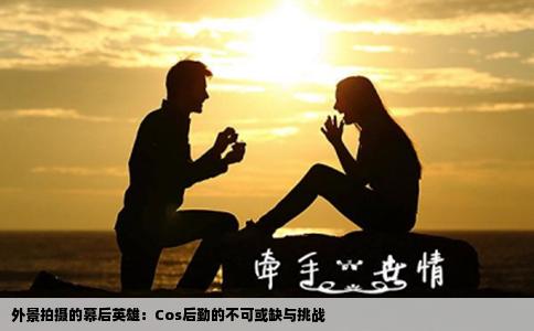 外景拍摄的幕后英雄：Cos后勤的不可或缺与挑战