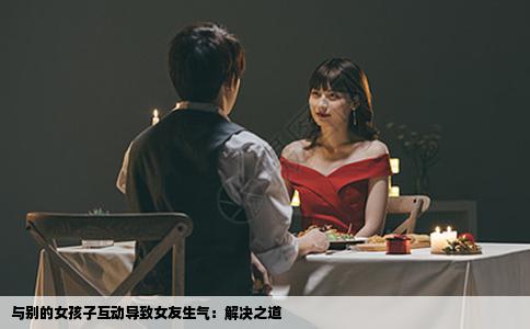 与别的女孩子互动导致女友生气：解决之道
