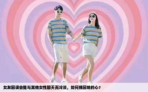 女友因误会我与其他女性聊天而冷淡，如何挽回她的心？