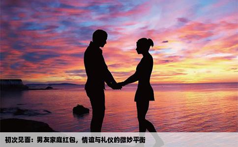 初次见面：男友家庭红包，情谊与礼仪的微妙平衡