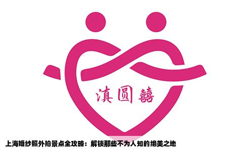 上海婚纱照外拍景点全攻略：解锁那些不为人知的绝美之地