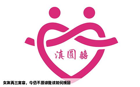 女友再三宽容，今仍不原谅我该如何挽回