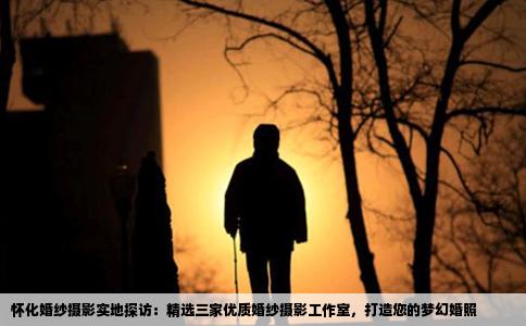 怀化婚纱摄影实地探访：精选三家优质婚纱摄影工作室，打造您的梦幻婚照